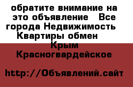 обратите внимание на это объявление - Все города Недвижимость » Квартиры обмен   . Крым,Красногвардейское